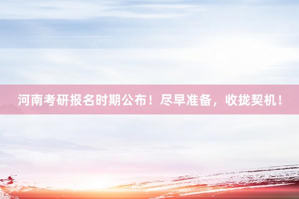 河南考研报名时期公布！尽早准备，收拢契机！