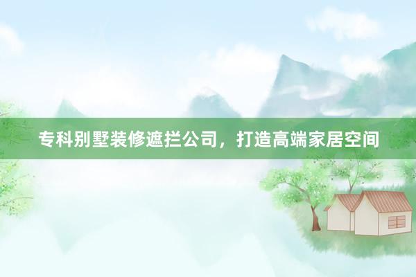 专科别墅装修遮拦公司，打造高端家居空间