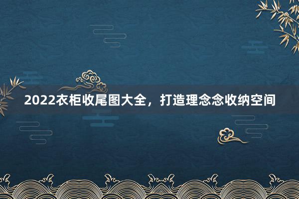 2022衣柜收尾图大全，打造理念念收纳空间
