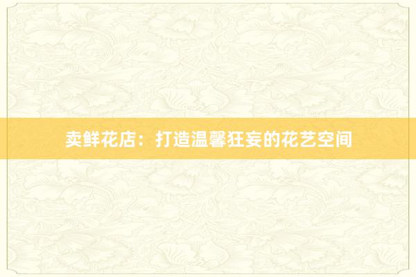 卖鲜花店：打造温馨狂妄的花艺空间